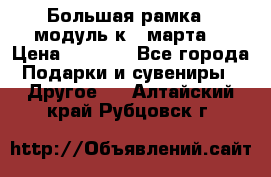 Большая рамка - модуль к 8 марта! › Цена ­ 1 700 - Все города Подарки и сувениры » Другое   . Алтайский край,Рубцовск г.